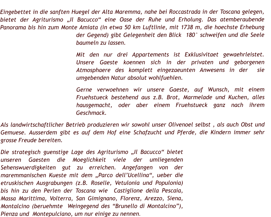 Eingebettet in die sanften Huegel der Alta Maremma, nahe bei Roccastrada in der Toscana gelegen, bietet der Agriturismo „Il Bacucco“ eine Oase der Ruhe und Erholung. Das atemberaubende Panorama bis hin zum Monte Amiata (in etwa 50 km Luftlinie, mit 1738 m, die hoechste Erhebung der Gegend) gibt Gelegenheit den Blick  180° schweifen und die Seele baumeln zu lassen.  Mit den nur drei Appartements ist Exklusivitaet gewaehrleistet.   Unsere Gaeste koennen sich in der privaten und geborgenen Atmosphaere des komplett eingezaeunten Anwesens in der  sie umgebenden Natur absolut wohlfuehlen.  Gerne verwoehnen wir unsere Gaeste, auf Wunsch, mit einem Fruehstueck bestehend aus z.B. Brot, Marmelade und Kuchen, alles hausgemacht, oder aber einem Fruehstueck ganz nach ihrem Geschmack. Als landwirtschaftlicher Betrieb produzieren wir sowohl unser Olivenoel selbst , als auch Obst und Gemuese. Ausserdem gibt es auf dem Hof eine Schafzucht und Pferde, die Kindern immer sehr grosse Freude bereiten. Die strategisch guenstige Lage des Agriturismo „Il Bacucco“ bietet unseren Gaesten die Moeglichkeit viele der umliegenden Sehenswuerdigkeiten gut zu erreichen. Angefangen von der maremmanischen Kueste mit dem „Parco dell’Ucellina“, ueber die etruskischen Ausgrabungen (z.B. Roselle, Vetulonia und Populonia) bis hin zu den Perlen der Toscana wie  Castiglione della Pescaia, Massa Marittima, Volterra, San Gimignano, Florenz, Arezzo, Siena, Montalcino (beruehmte  Weingegend des “Brunello di Montalcino”), Pienza und  Montepulciano, um nur einige zu nennen.